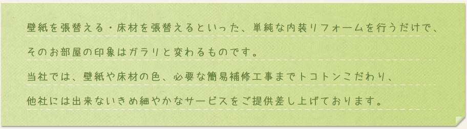 壁紙を張替える・床材を張替えるといった、単純な内装リフォームを行うだけで、そのお部屋の印象はガラリと変わるものです。当社では、壁紙や床材の色、必要な簡易補修工事までトコトンこだわり、他社には出来ないきめ細やかなサービスをご提供差し上げております。